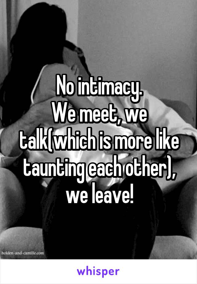 No intimacy.
We meet, we talk(which is more like taunting each other), we leave!