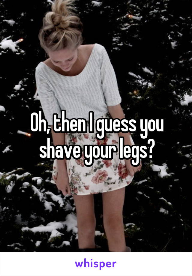 Oh, then I guess you shave your legs?