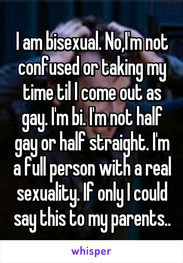 I am bisexual. No,I'm not confused or taking my time til I come out as gay. I'm bi. I'm not half gay or half straight. I'm a full person with a real sexuality. If only I could say this to my parents..