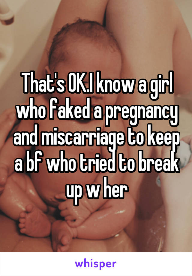 That's OK.I know a girl who faked a pregnancy and miscarriage to keep a bf who tried to break up w her