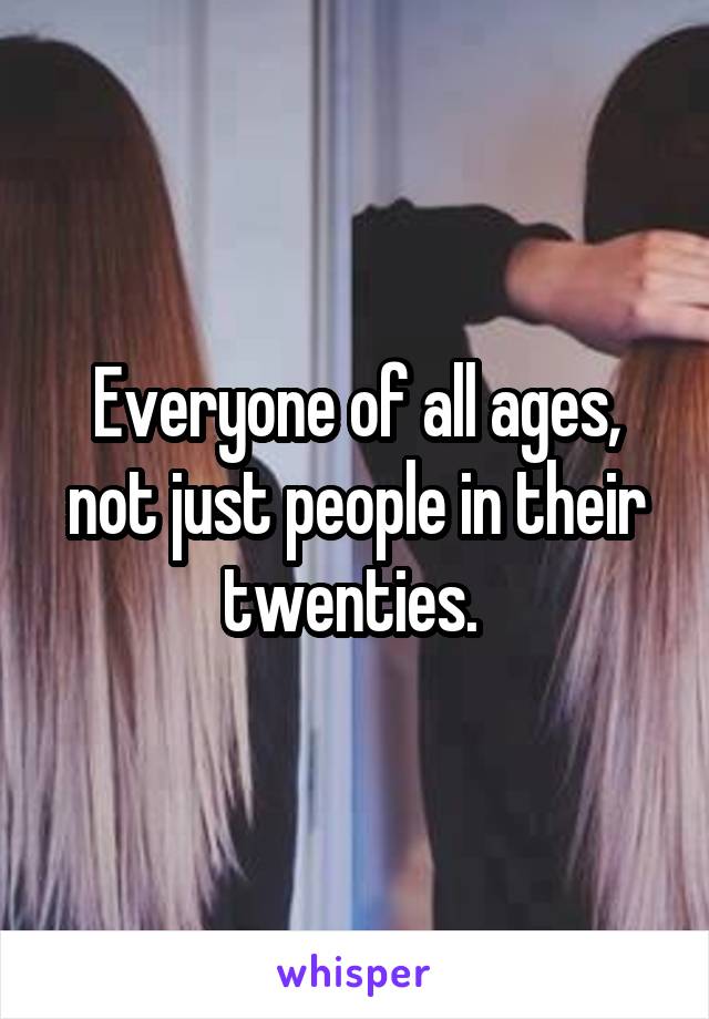 Everyone of all ages, not just people in their twenties. 