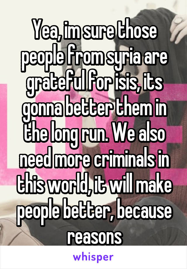 Yea, im sure those people from syria are grateful for isis, its gonna better them in the long run. We also need more criminals in this world, it will make people better, because reasons