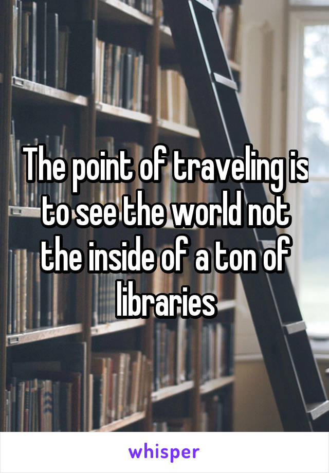 The point of traveling is to see the world not the inside of a ton of libraries