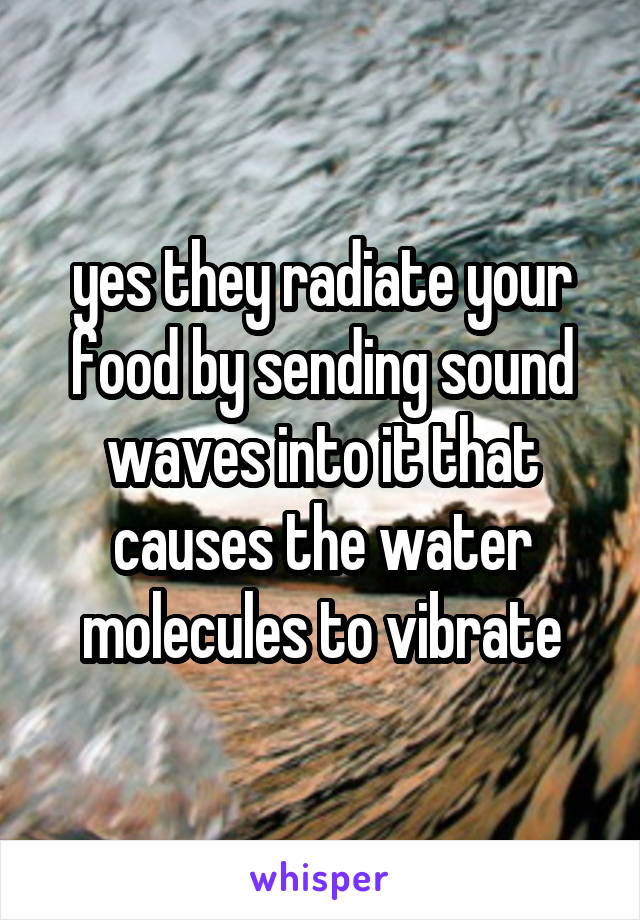 yes they radiate your food by sending sound waves into it that causes the water molecules to vibrate