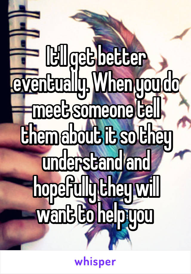 It'll get better eventually. When you do meet someone tell them about it so they understand and hopefully they will want to help you 