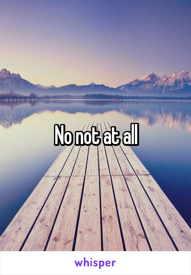 No not at all