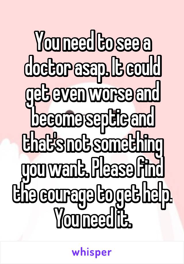 You need to see a doctor asap. It could get even worse and become septic and that's not something you want. Please find the courage to get help. You need it.