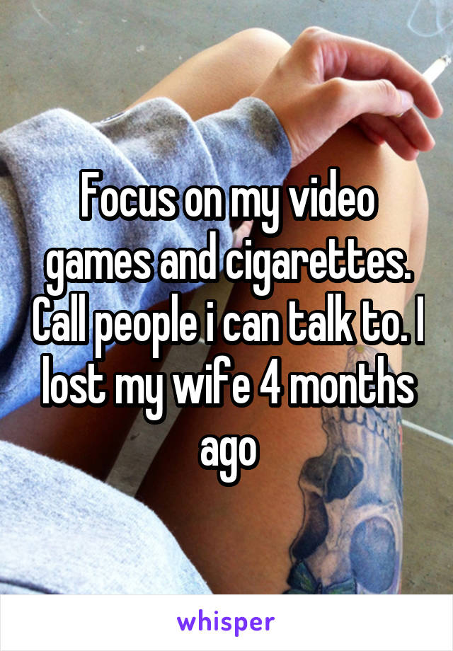 Focus on my video games and cigarettes. Call people i can talk to. I lost my wife 4 months ago