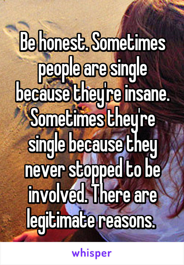 Be honest. Sometimes people are single because they're insane. Sometimes they're single because they never stopped to be involved. There are legitimate reasons. 