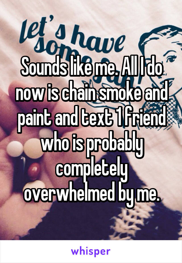 Sounds like me. All I do now is chain smoke and paint and text 1 friend who is probably completely overwhelmed by me.