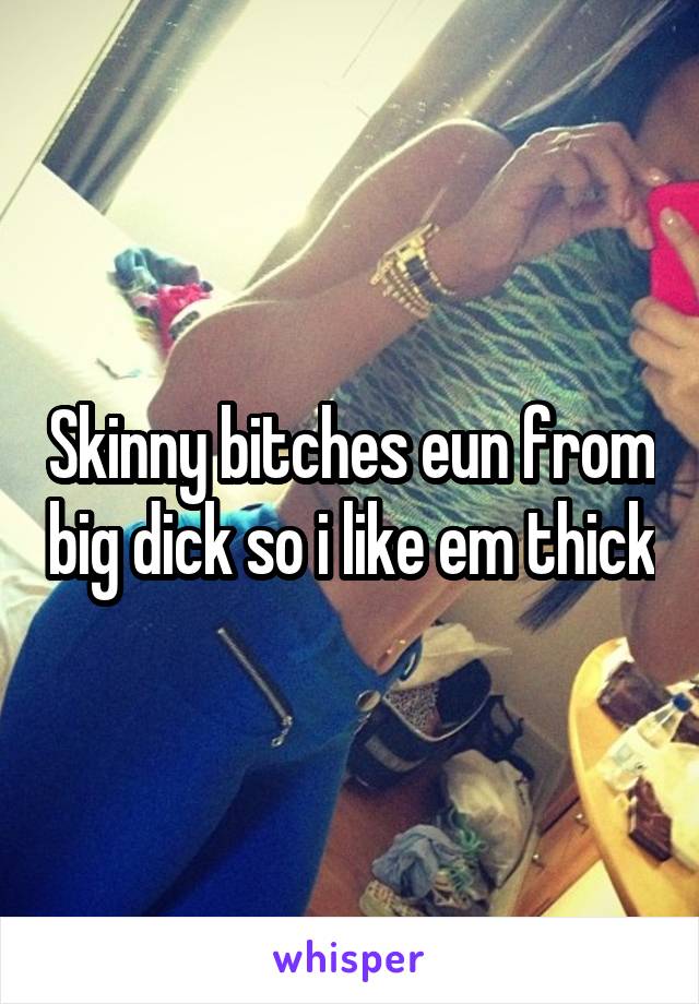Skinny bitches eun from big dick so i like em thick