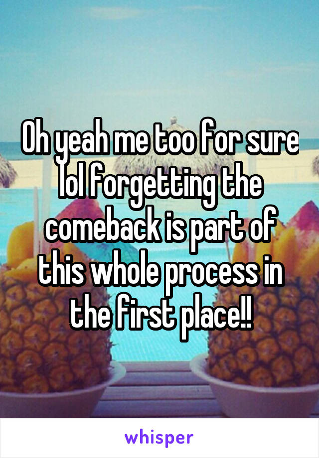 Oh yeah me too for sure lol forgetting the comeback is part of this whole process in the first place!!