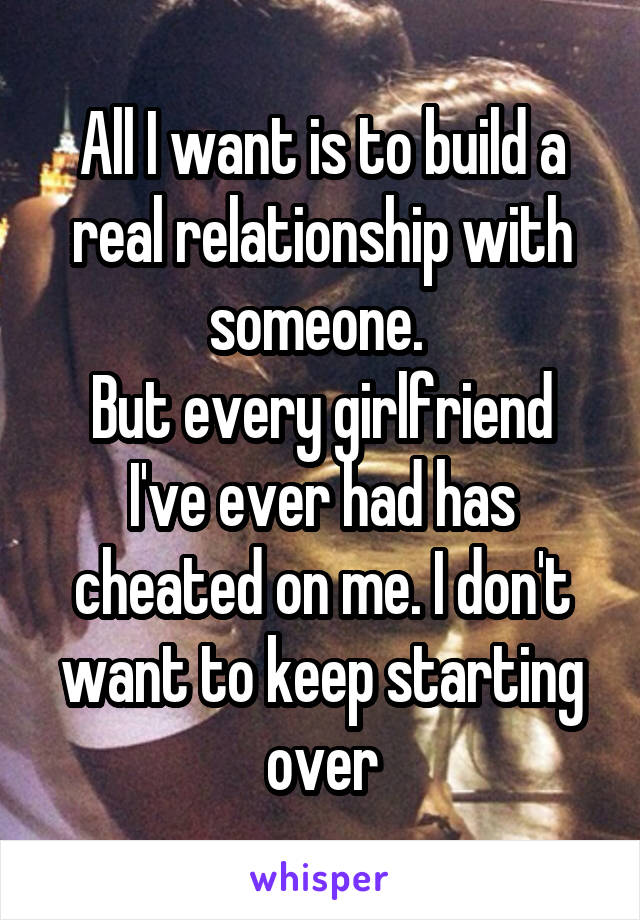 All I want is to build a real relationship with someone. 
But every girlfriend I've ever had has cheated on me. I don't want to keep starting over