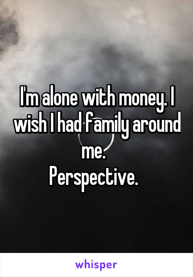 I'm alone with money. I wish I had family around me.  
Perspective.  