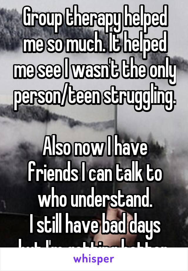 Group therapy helped me so much. It helped me see I wasn't the only person/teen struggling. 
Also now I have friends I can talk to who understand.
I still have bad days but I'm getting better.