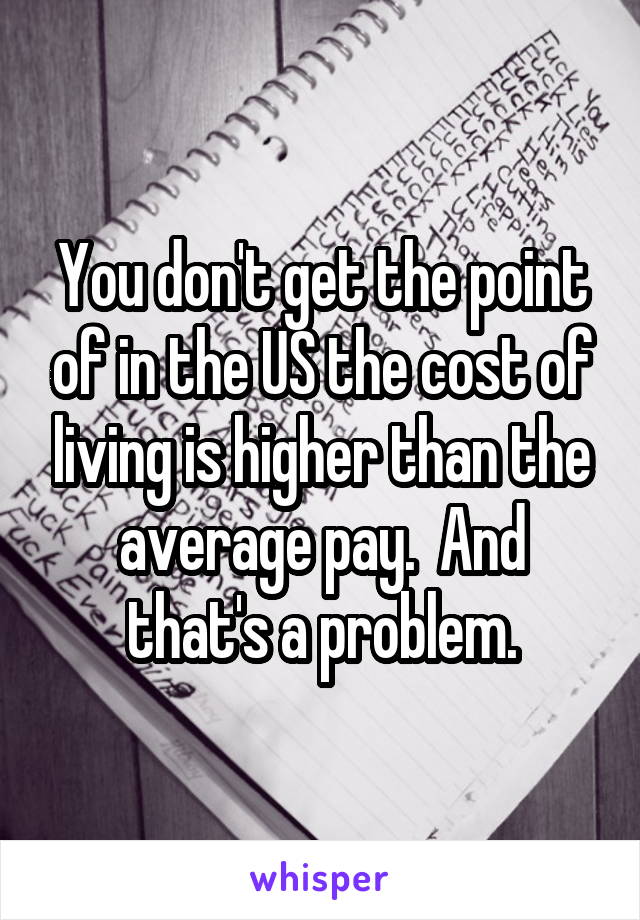 You don't get the point of in the US the cost of living is higher than the average pay.  And that's a problem.