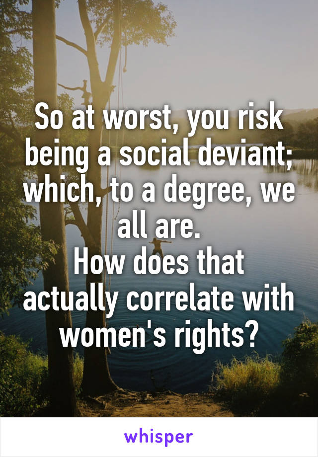 So at worst, you risk being a social deviant; which, to a degree, we all are.
How does that actually correlate with women's rights?