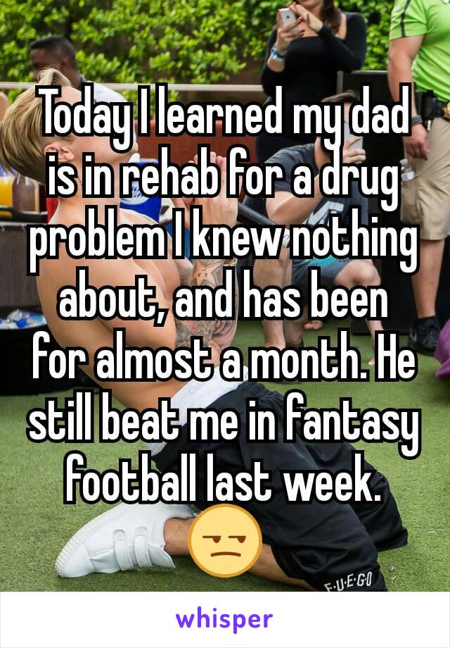 Today I learned my dad is in rehab for a drug problem I knew nothing about, and has been for almost a month. He still beat me in fantasy football last week. 😒
