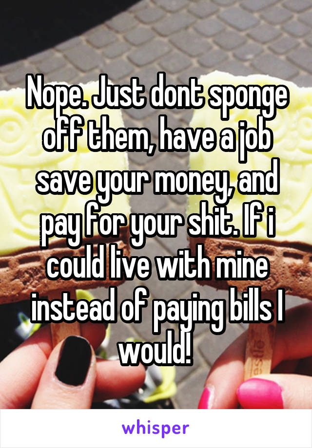 Nope. Just dont sponge off them, have a job save your money, and pay for your shit. If i could live with mine instead of paying bills I would! 