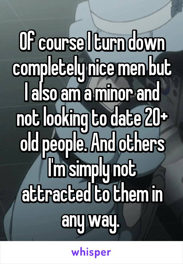 Of course I turn down completely nice men but I also am a minor and not looking to date 20+ old people. And others I'm simply not attracted to them in any way. 