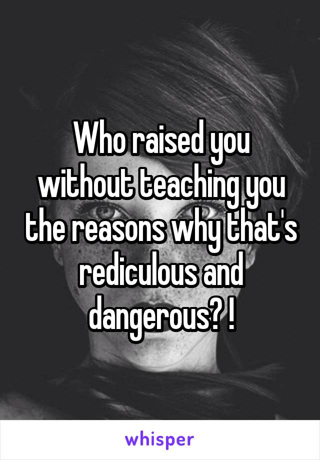 Who raised you without teaching you the reasons why that's rediculous and dangerous? !