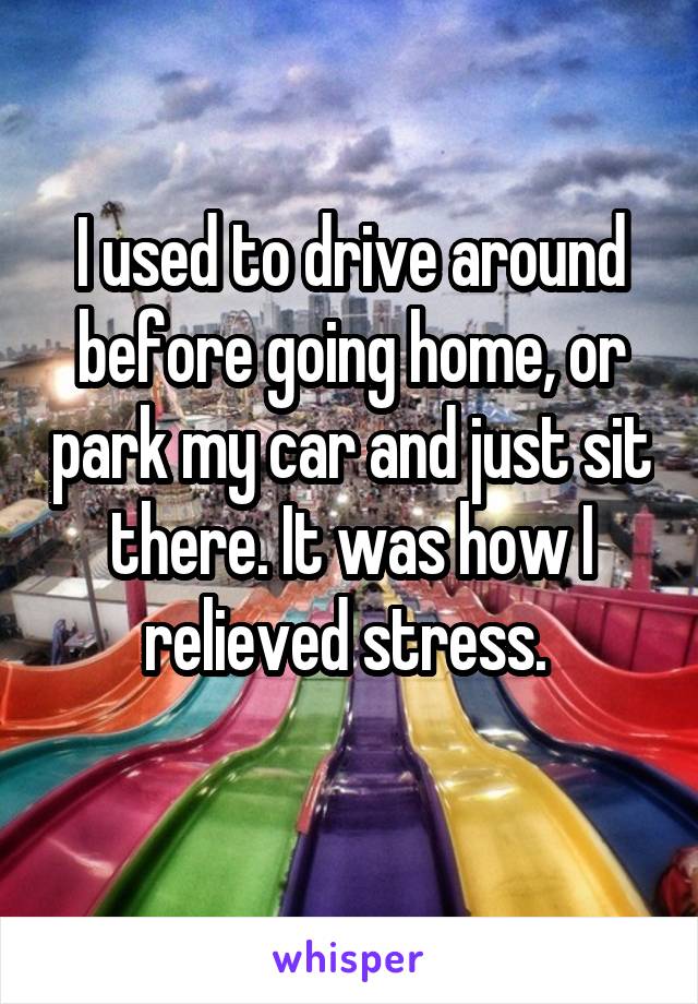 I used to drive around before going home, or park my car and just sit there. It was how I relieved stress. 
