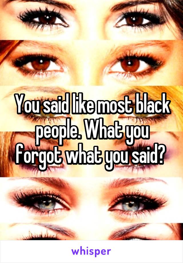 You said like most black people. What you forgot what you said? 