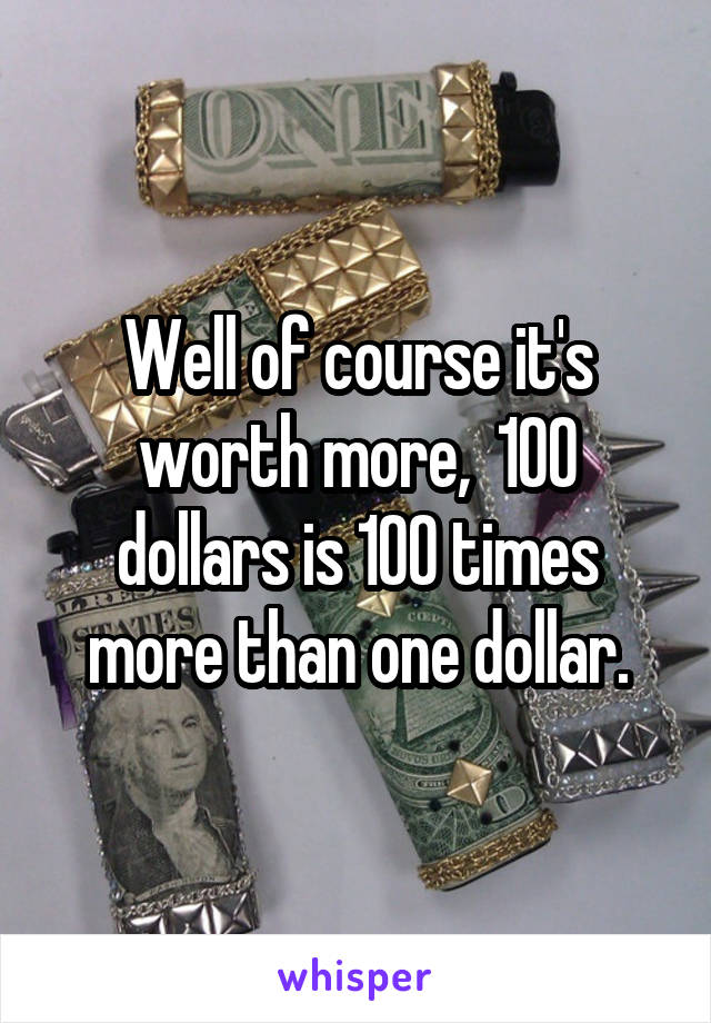 Well of course it's worth more,  100 dollars is 100 times more than one dollar.