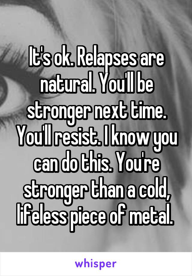 It's ok. Relapses are natural. You'll be stronger next time. You'll resist. I know you can do this. You're stronger than a cold, lifeless piece of metal. 