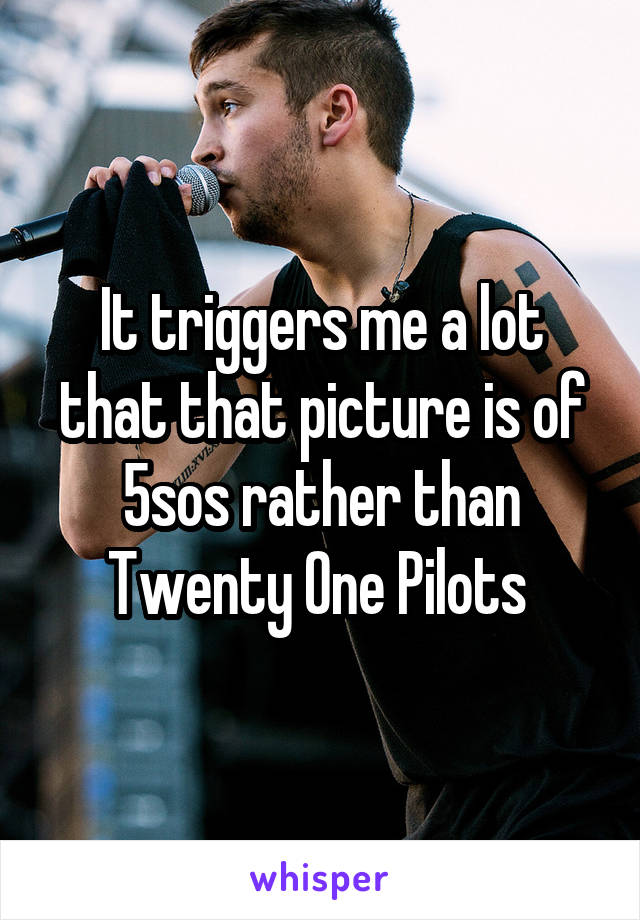 It triggers me a lot that that picture is of 5sos rather than Twenty One Pilots 