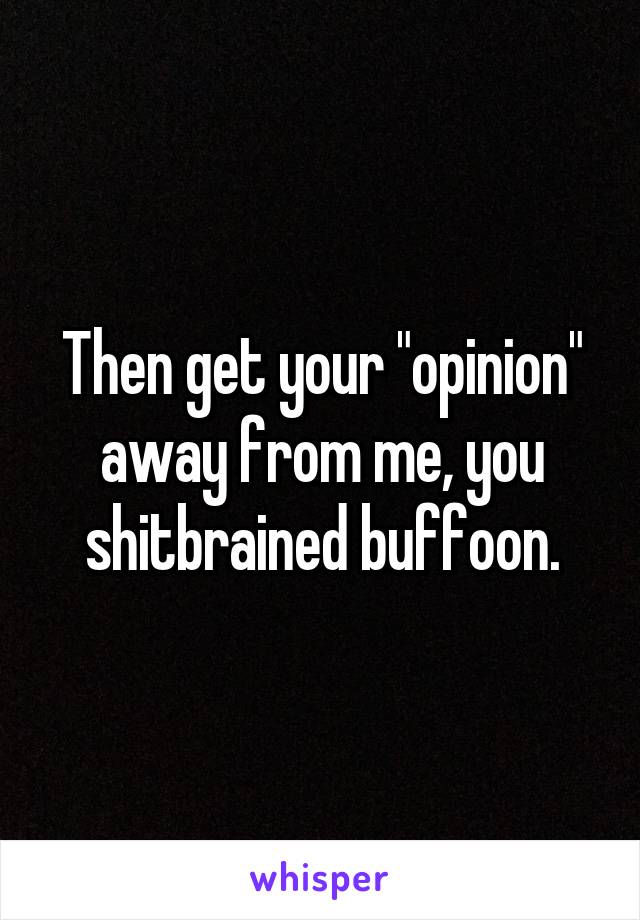 Then get your "opinion" away from me, you shitbrained buffoon.
