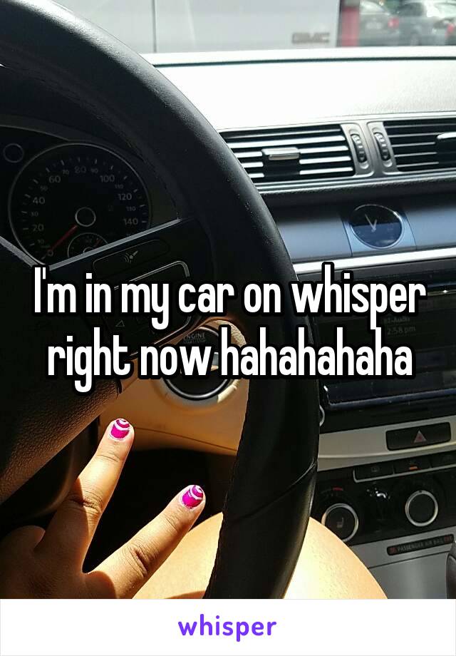 I'm in my car on whisper right now hahahahaha