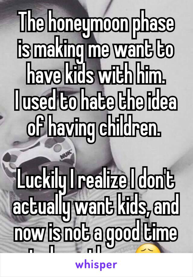 The honeymoon phase is making me want to have kids with him.
I used to hate the idea of having children. 

Luckily I realize I don't actually want kids, and now is not a good time to have them 😧