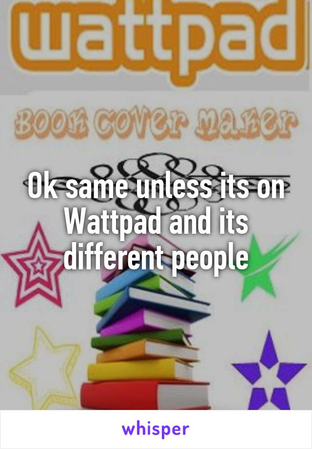 Ok same unless its on Wattpad and its different people
