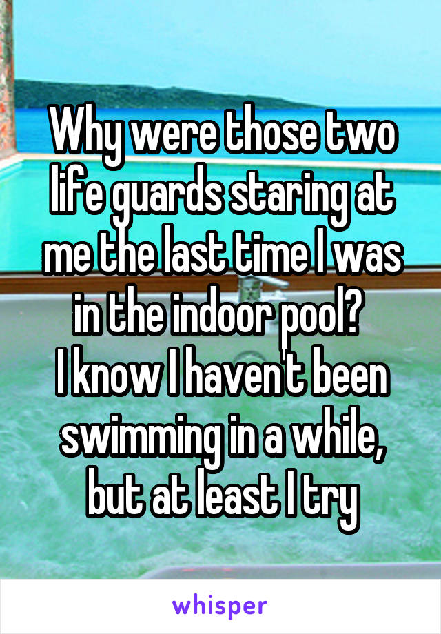 Why were those two life guards staring at me the last time I was in the indoor pool? 
I know I haven't been swimming in a while, but at least I try