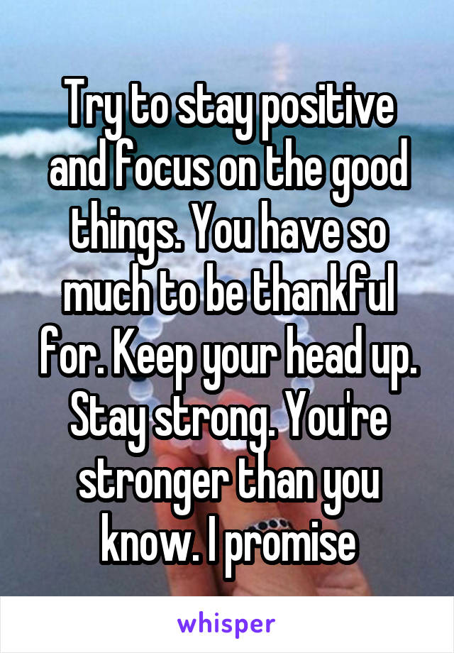 Try to stay positive and focus on the good things. You have so much to be thankful for. Keep your head up. Stay strong. You're stronger than you know. I promise