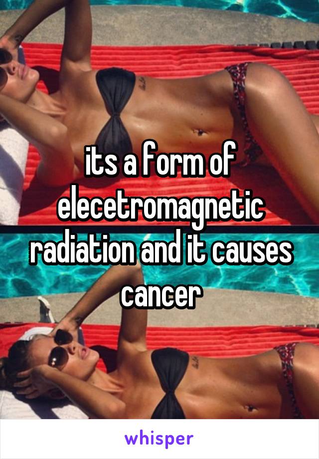 its a form of elecetromagnetic radiation and it causes cancer