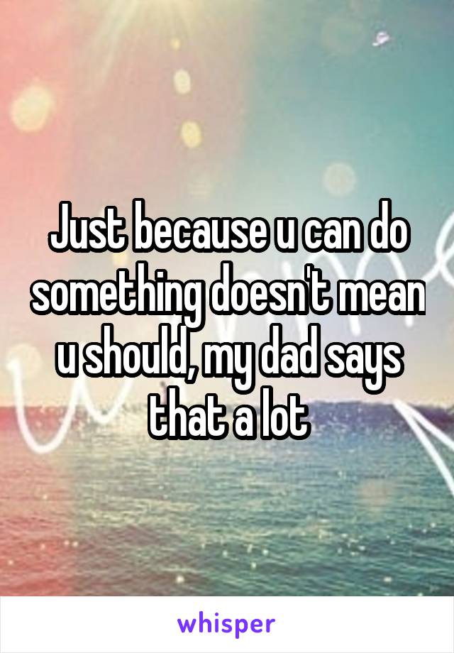 Just because u can do something doesn't mean u should, my dad says that a lot