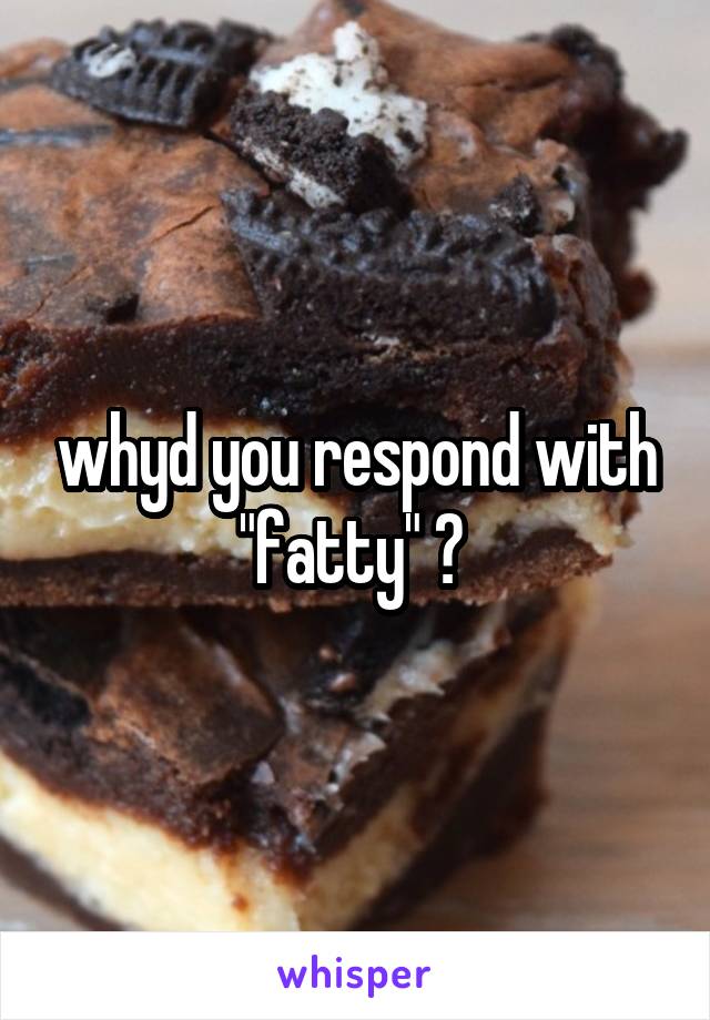 whyd you respond with "fatty" ? 