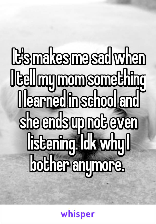 It's makes me sad when I tell my mom something I learned in school and she ends up not even listening. Idk why I bother anymore. 