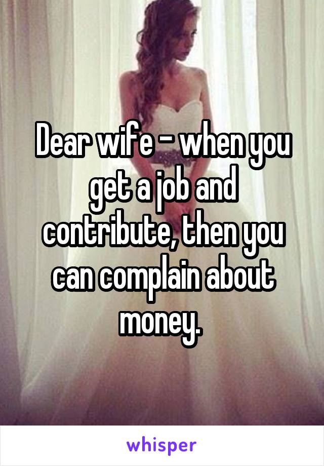 Dear wife - when you get a job and contribute, then you can complain about money. 