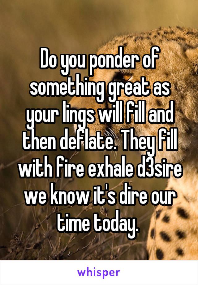 Do you ponder of something great as your lings will fill and then deflate. They fill with fire exhale d3sire we know it's dire our time today. 