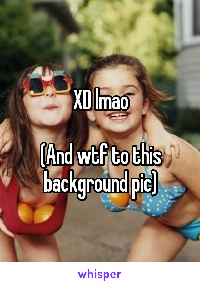 XD lmao

(And wtf to this background pic)
