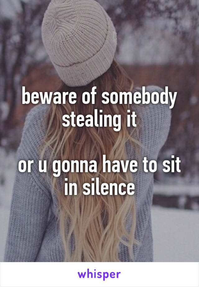 beware of somebody stealing it

or u gonna have to sit in silence