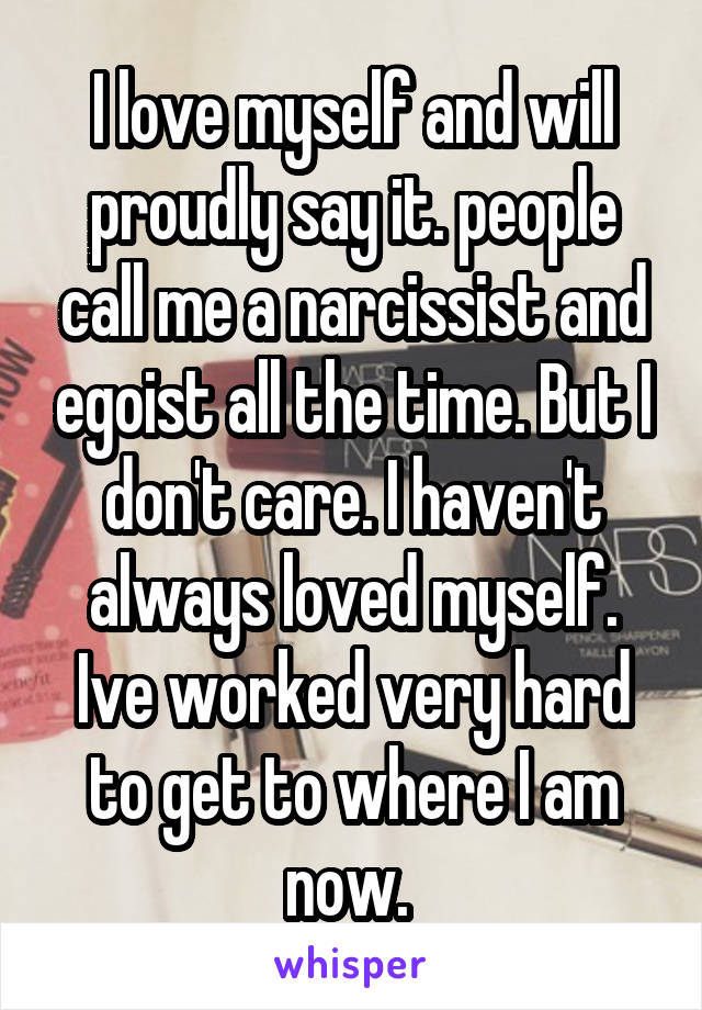 I love myself and will proudly say it. people call me a narcissist and egoist all the time. But I don't care. I haven't always loved myself. Ive worked very hard to get to where I am now. 