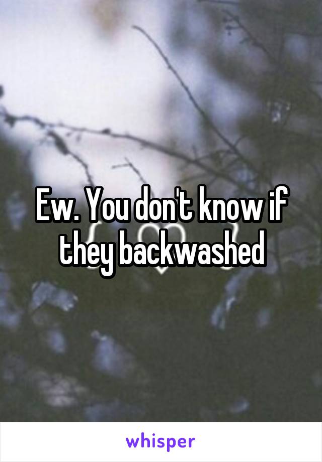 Ew. You don't know if they backwashed