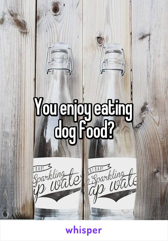 You enjoy eating 
dog food?