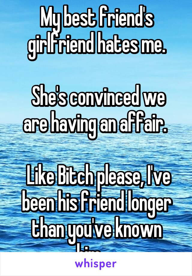 My best friend's girlfriend hates me.

 She's convinced we are having an affair. 

 Like Bitch please, I've been his friend longer than you've known him.....