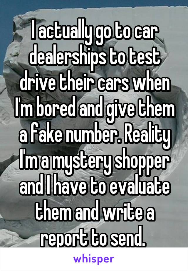 I actually go to car dealerships to test drive their cars when I'm bored and give them a fake number. Reality I'm a mystery shopper and I have to evaluate them and write a report to send. 