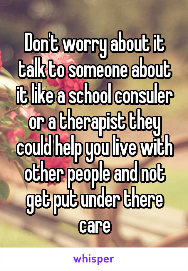 Don't worry about it talk to someone about it like a school consuler or a therapist they could help you live with other people and not get put under there care